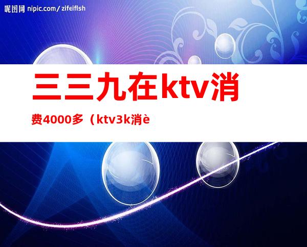 三三九在ktv消费4000多（ktv3k消费咋样）