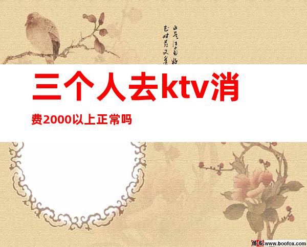 三个人去ktv消费2000以上正常吗（ktv一个人消费5000多吗）