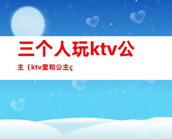 三个人玩ktv公主（ktv里和公主玩游戏）