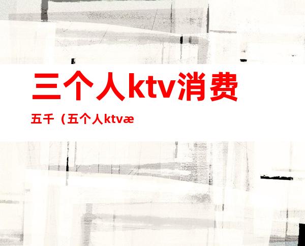 三个人ktv消费五千（五个人ktv消费一次大概多少钱）