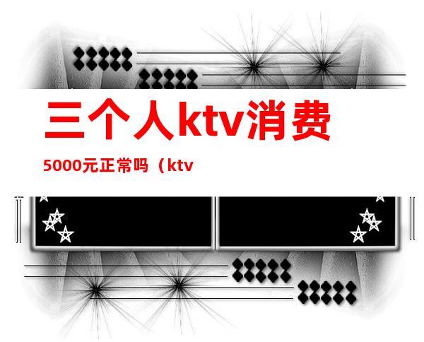 三个人ktv消费5000元正常吗（ktv三人消费6000多正常么）