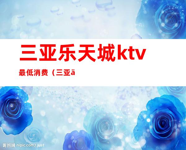 三亚乐天城ktv最低消费（三亚乐天城ktv多少钱）