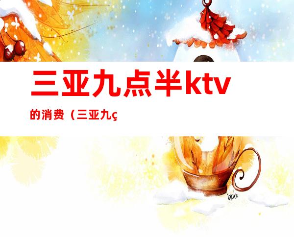 三亚九点半ktv的消费（三亚九点半ktv的消费多少）