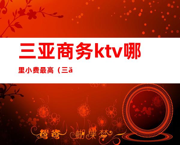 三亚商务ktv哪里小费最高（三亚那个ktv便宜又好）