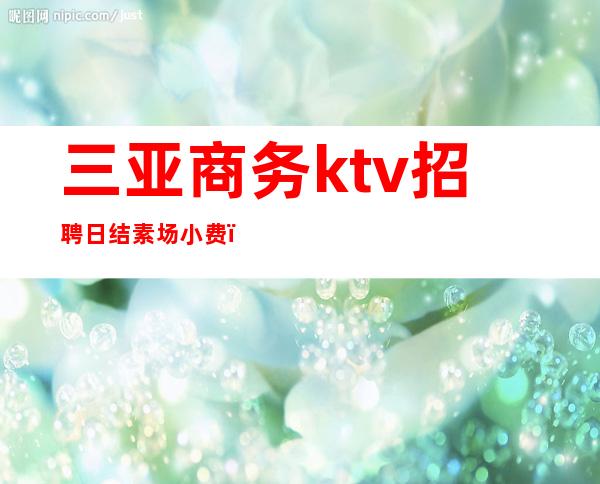 三亚商务ktv招聘日结素场小费（三亚吉阳区KTV招聘兼职）