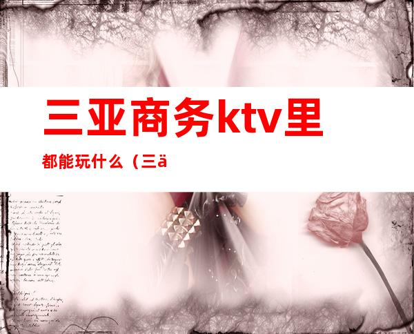 三亚商务ktv里都能玩什么（三亚ktv哪里好玩）