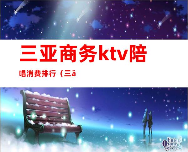 三亚商务ktv陪唱消费排行（三亚哪家ktv陪唱服务好）