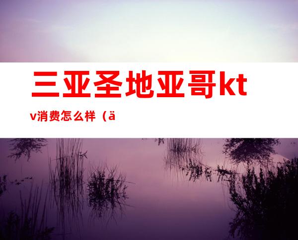 三亚圣地亚哥ktv消费怎么样（三亚圣地亚哥KTV在哪里）