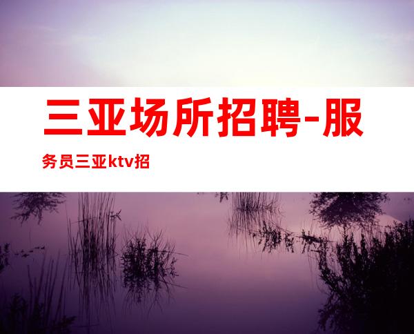 三亚场所招聘-服务员 三亚ktv招聘 每天包上班 所有费用全免