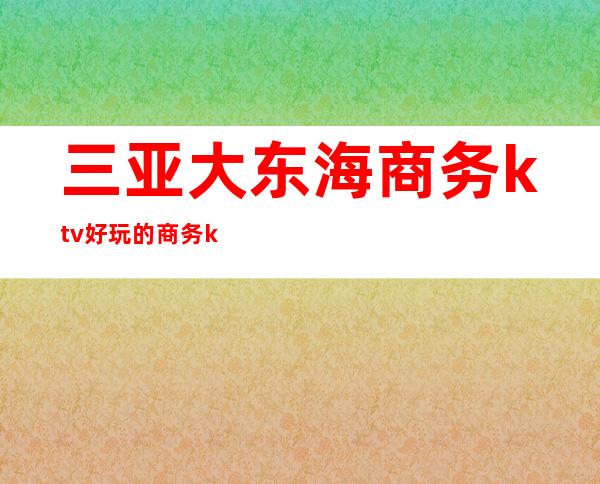 三亚大东海商务ktv好玩的商务ktv-三亚商务ktv预定电话 – 三亚崖城商务KTV