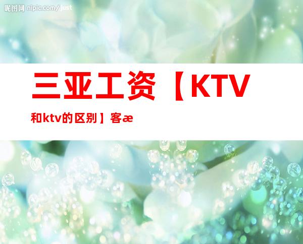 三亚工资【KTV和ktv的区别】客户多金