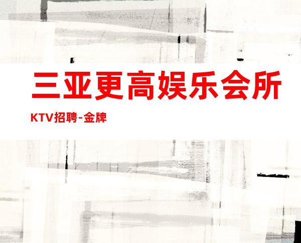 三亚更高娱乐会所KTV招聘-金牌夜总会总监在线招聘