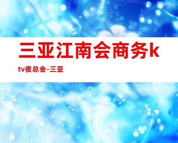 三亚江南会商务ktv夜总会-三亚 的ktv – 三亚河东商务KTV