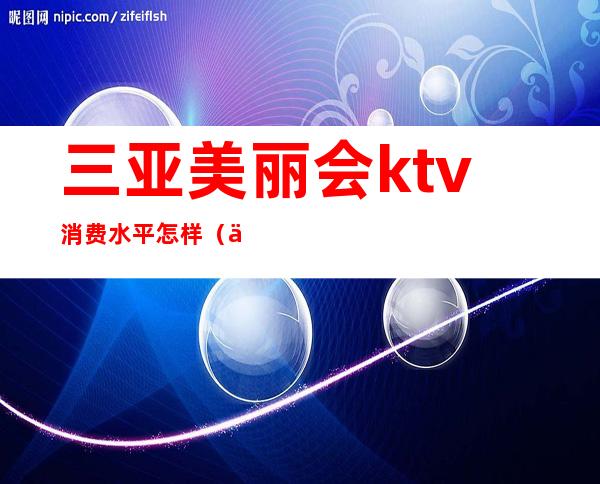 三亚美丽会ktv消费水平怎样（三亚KTV排名）