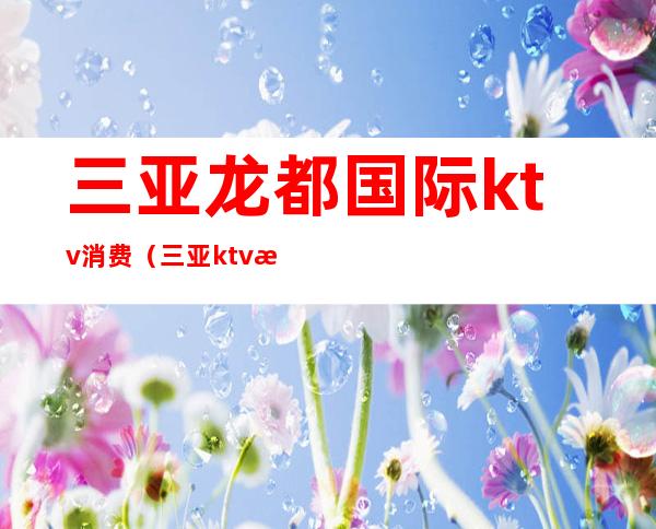 三亚龙都国际ktv消费（三亚ktv消费水平）