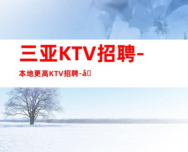 三亚KTV招聘-本地更高KTV招聘-可免费咨询免费考察