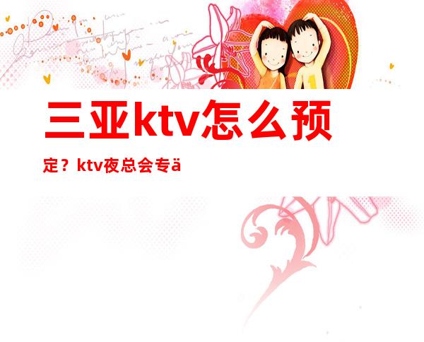 三亚ktv怎么预定？ktv夜总会专业预定和安排 – 三亚河东商务KTV