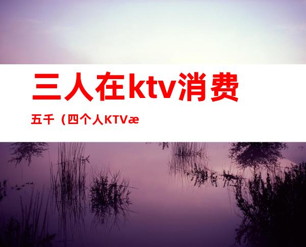 三人在ktv消费五千（四个人KTV消费6000）