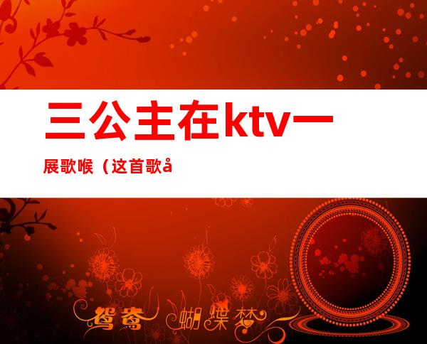 三公主在ktv一展歌喉（这首歌在ktv唱哭过五位公主）