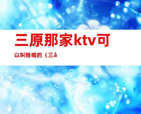 三原那家ktv可以叫陪唱的（三原ktv陪唱价格）