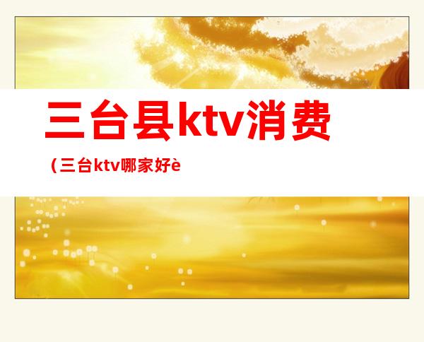 三台县ktv消费（三台ktv哪家好耍）