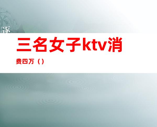 三名女子ktv消费四万（）