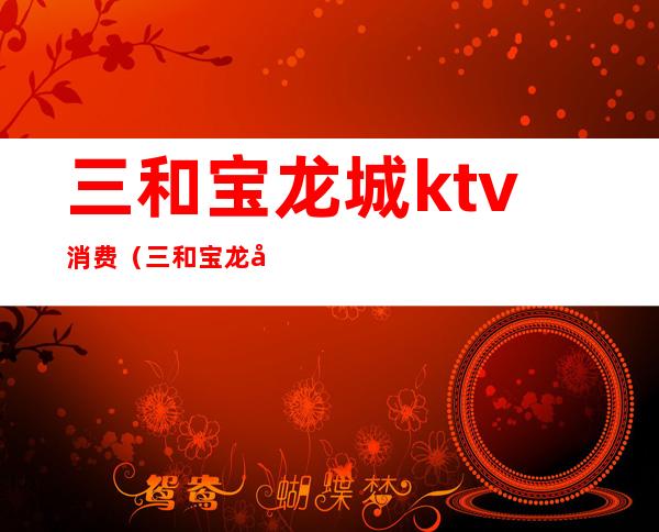 三和宝龙城ktv消费（三和宝龙城ktv消费高吗）