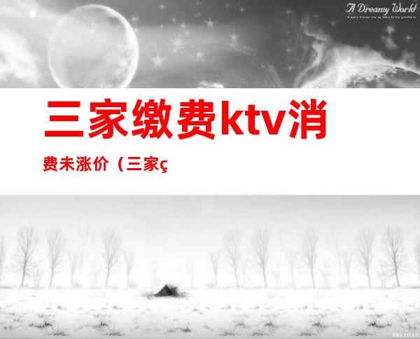 三家缴费ktv消费未涨价（三家缴费ktv消费未涨价怎么办）