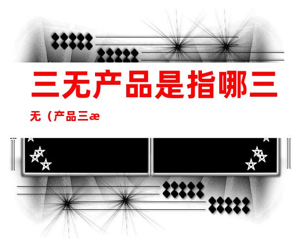 三无产品是指哪三无（产品三无产品是指哪三无）