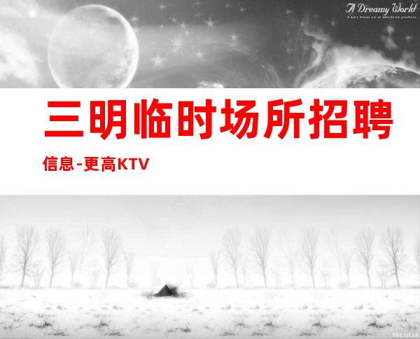 三明临时场所招聘信息-更高KTV招聘夜总会想赚钱必看