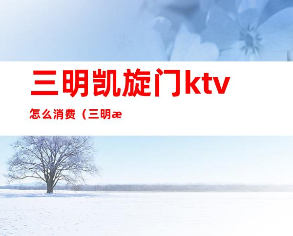 三明凯旋门ktv怎么消费（三明最好的KTV）