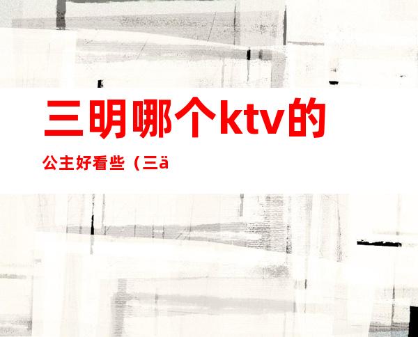 三明哪个ktv的公主好看些（三亚哪个ktv有公主）