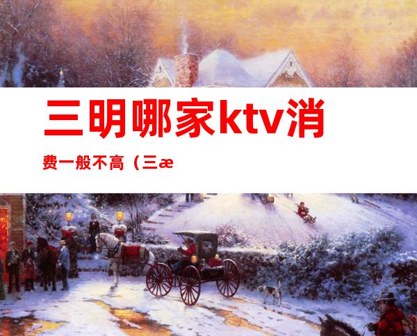 三明哪家ktv消费一般不高（三明ktv娱乐会所）