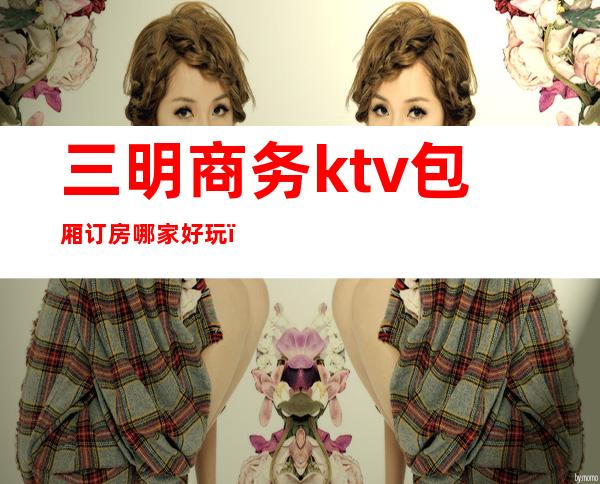 三明商务ktv包厢订房哪家好玩（三明商务ktv包厢订房哪家好玩一点）