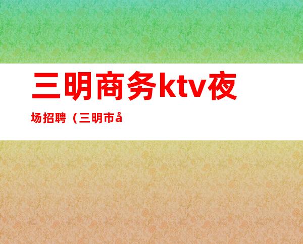 三明商务ktv夜场招聘（三明市夜场）