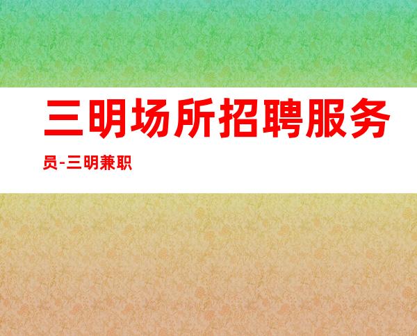 三明场所招聘服务员-三明兼职夜总会下班早优异服务员