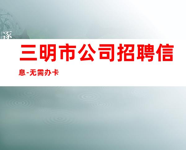 三明市公司招聘信息-无需办卡保护隐私