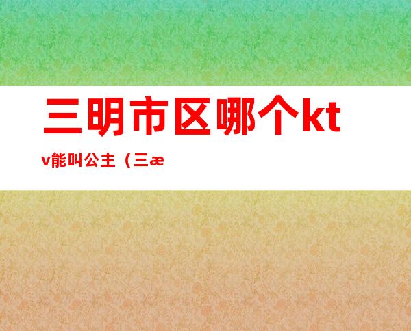 三明市区哪个ktv能叫公主（三水哪个ktv的公主好看些）