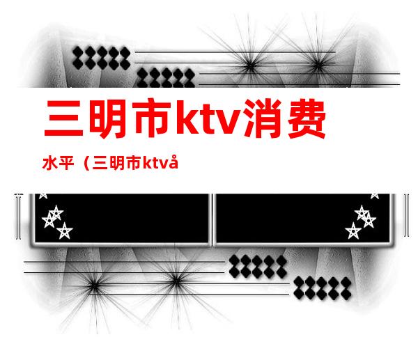 三明市ktv消费水平（三明市ktv哪里好一点）