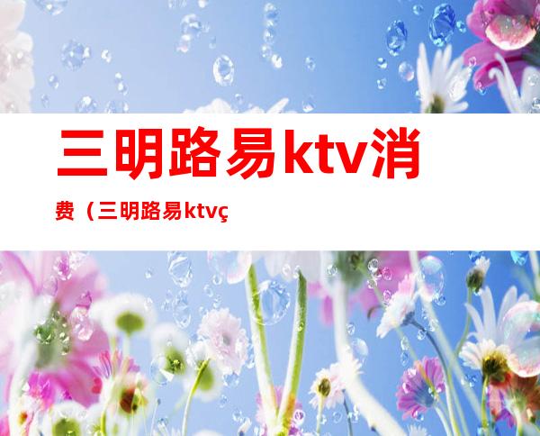 三明路易ktv消费（三明路易ktv电话）