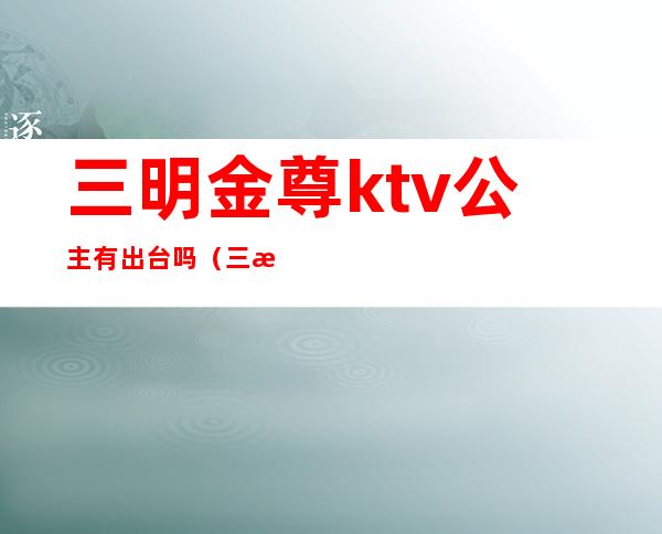 三明金尊ktv公主有出台吗（三明金尊ktv消费多少）