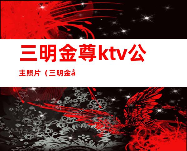 三明金尊ktv公主照片（三明金尊ktv公主照片高清）