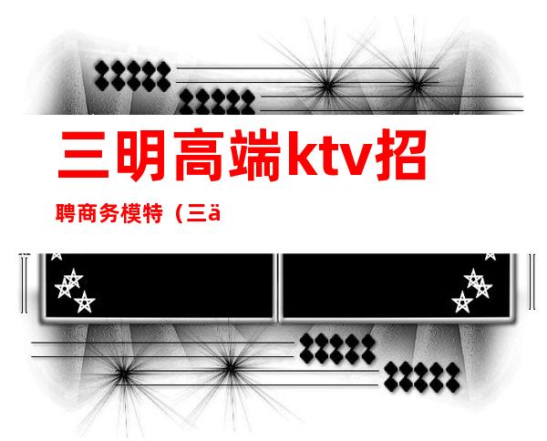 三明高端ktv招聘商务模特（三亚ktv招聘男模特）