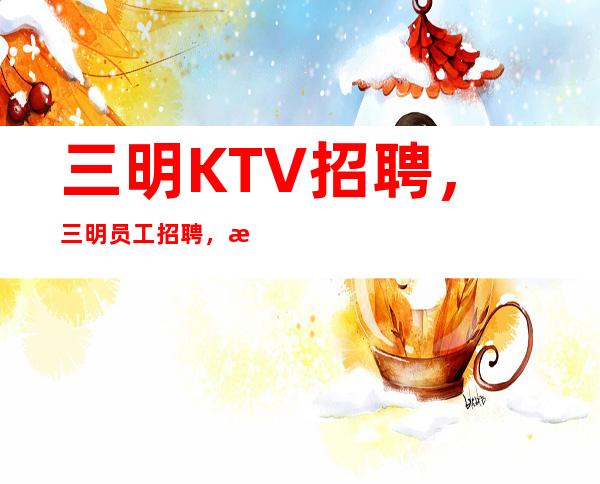 三明KTV招聘，三明员工招聘，新人不用担心没有经验，10高