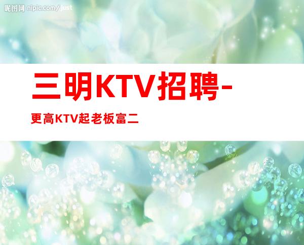 三明KTV招聘-更高KTV起老板富二代等你