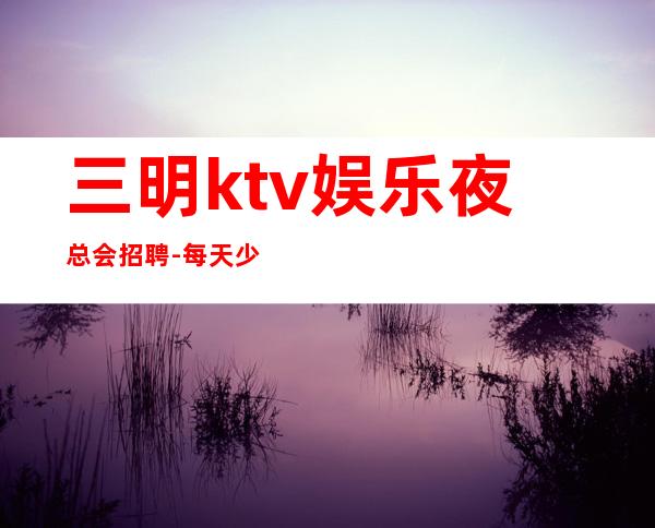 三明ktv娱乐夜总会招聘-每天少两个班