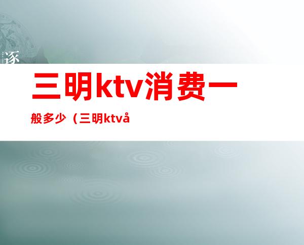 三明ktv消费一般多少（三明ktv娱乐会所）