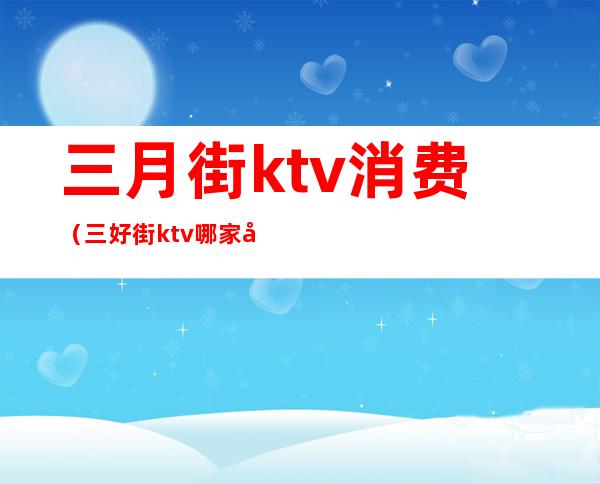 三月街ktv消费（三好街ktv哪家好）