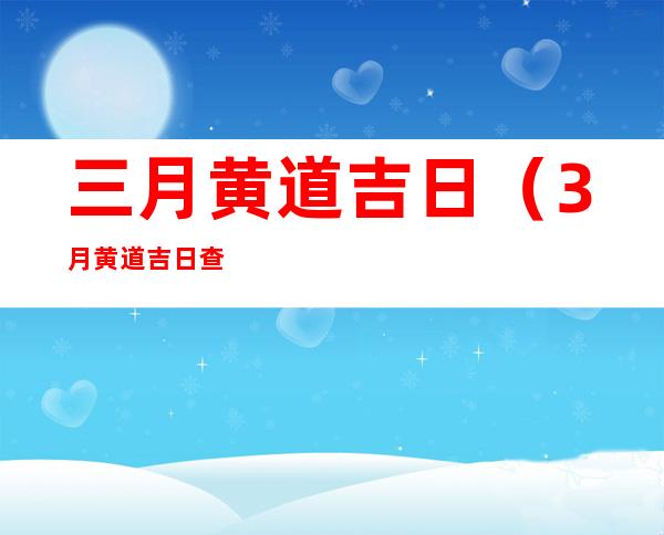 三月黄道吉日（3月黄道吉日查询）