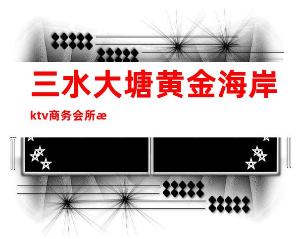 三水大塘黄金海岸ktv商务会所怎么样（三水比较好的ktv）